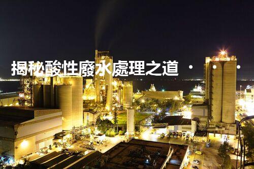 揭秘酸性廢水處理之道！如何化“腐蝕”為“資源”？